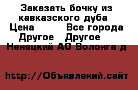 Заказать бочку из кавказского дуба › Цена ­ 100 - Все города Другое » Другое   . Ненецкий АО,Волонга д.